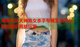海角社区大神熟女杀手专属互动平台，轻松结识高能玩家