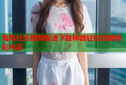 海角社区视频极速下载神器轻松收藏精彩内容
