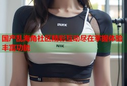 国产乱海角社区精彩互动尽在掌握体验丰富功能