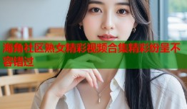 海角社区熟女精彩视频合集精彩纷呈不容错过
