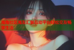 海角社区海友汇聚互动平台轻松交友畅享生活
