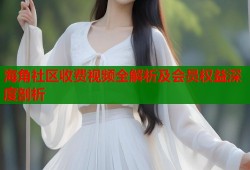 海角社区收费视频全解析及会员权益深度剖析