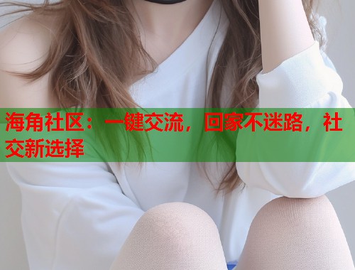 海角社区：一键交流，回家不迷路，社交新选择