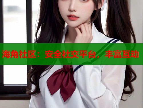 海角社区：安全社交平台，丰富互动