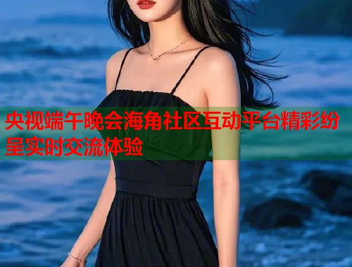 央视端午晚会海角社区互动平台精彩纷呈实时交流体验