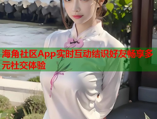 海角社区App实时互动结识好友畅享多元社交体验