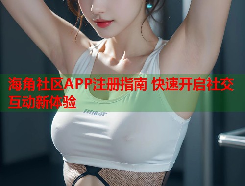 海角社区APP注册指南 快速开启社交互动新体验