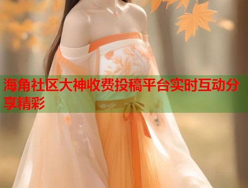 海角社区大神收费投稿平台实时互动分享精彩