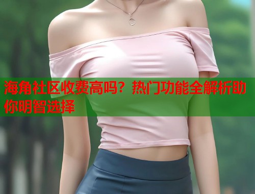 海角社区收费高吗？热门功能全解析助你明智选择