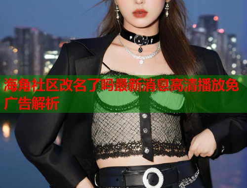 海角社区改名了吗最新消息高清播放免广告解析