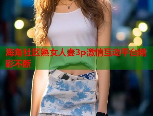 海角社区熟女人妻3p激情互动平台精彩不断