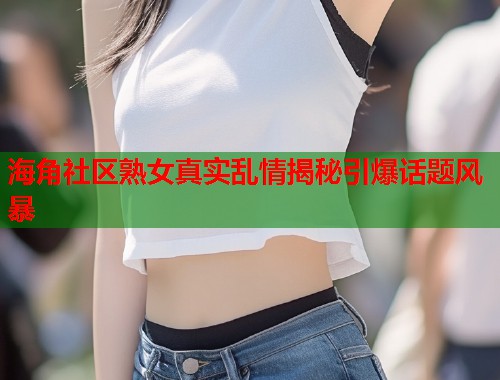 海角社区熟女真实乱情揭秘引爆话题风暴