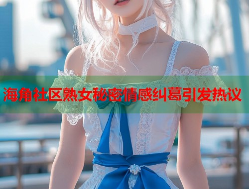 海角社区熟女秘密情感纠葛引发热议