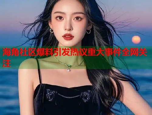 海角社区爆料引发热议重大事件全网关注