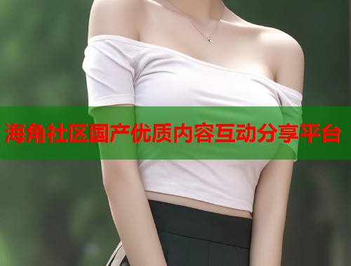 海角社区国产优质内容互动分享平台