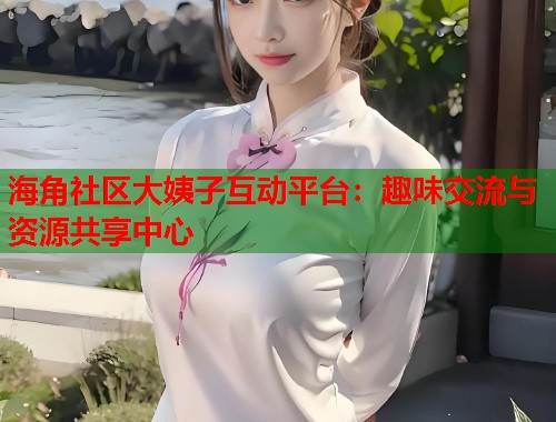 海角社区大姨子互动平台：趣味交流与资源共享中心