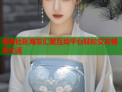 海角社区海友汇聚互动平台轻松交友畅享生活