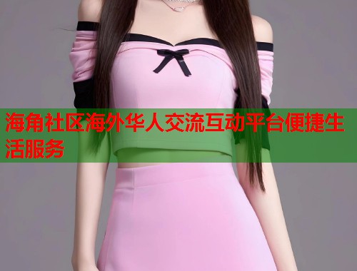 海角社区海外华人交流互动平台便捷生活服务