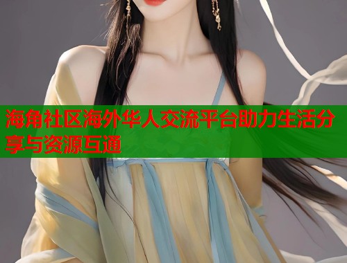 海角社区海外华人交流平台助力生活分享与资源互通