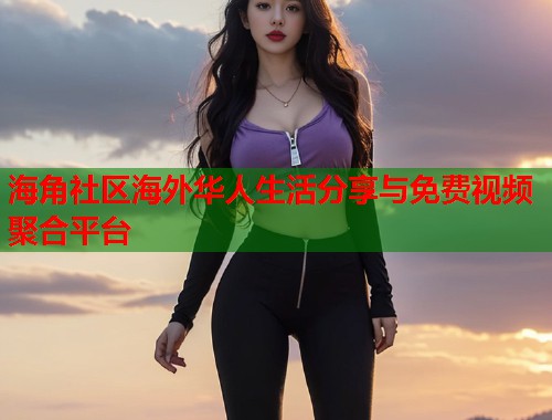 海角社区海外华人生活分享与免费视频聚合平台