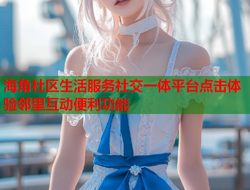 海角社区生活服务社交一体平台点击体验邻里互动便利功能