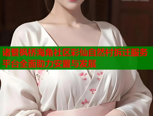 诸暨枫桥海角社区彩仙自然村拆迁服务平台全面助力安置与发展