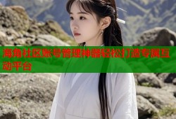 海角社区账号管理神器轻松打造专属互动平台