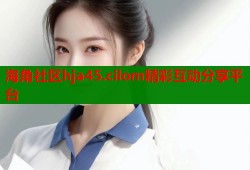 海角社区hja45.cilom精彩互动分享平台