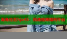 海角社区hja45：精选视频福利平台