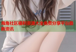 海角社区福利资源大全免费分享平台最新资讯