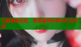 注册海角社区，享受视频分享与社交互动