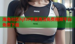 海角社区hjf3f苹果高清免费视频平台免费下载