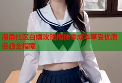 海角社区白嫖攻略揭秘零成本享受优质资源全指南