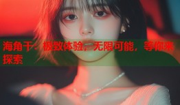 海角干：极致体验，无限可能，等你来探索