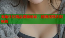 海角社区精品最新地址，精选视频无限畅看