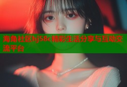 海角社区hj58c精彩生活分享与互动交流平台