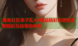 海角社区亲子乱AV网站精彩内容免费看精彩互动等你体验