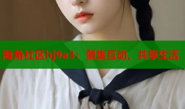 海角社区hj9a3：聚集互动，共享生活