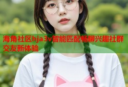 海角社区hja3v智能匹配畅聊兴趣社群交友新体验
