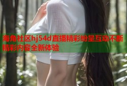 海角社区hj54d直播精彩纷呈互动不断精彩内容全新体验