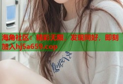 海角社区：精彩无限，发现同好，即刻加入hj5a659.cop