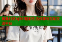海角社区hj56f精彩生活分享与互动交流平台