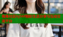 海角社区hj56f精彩生活分享与互动交流平台
