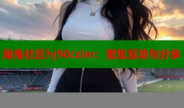 海角社区hj90czim：聚集互动与分享