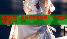 海角社区：乱伦视频免费看，VIP福利享不停