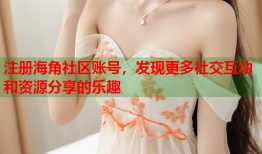 注册海角社区账号，发现更多社交互动和资源分享的乐趣