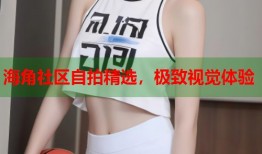 海角社区自拍精选，极致视觉体验