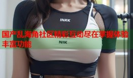 国产乱海角社区精彩互动尽在掌握体验丰富功能