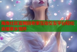 海角社区官网回老家互动交友平台轻松连接家乡情怀