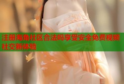 注册海角社区合法吗享受安全免费视频社交新体验